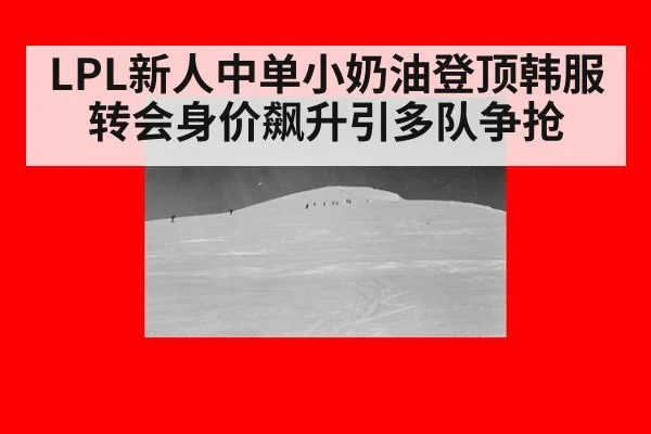 LPL新人中单小奶油登顶韩服转会身价飙升引多队争抢